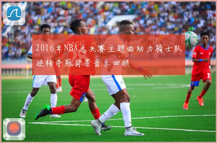 2016年NBA总决赛主题曲助力骑士队逆转夺冠背景音乐回顾