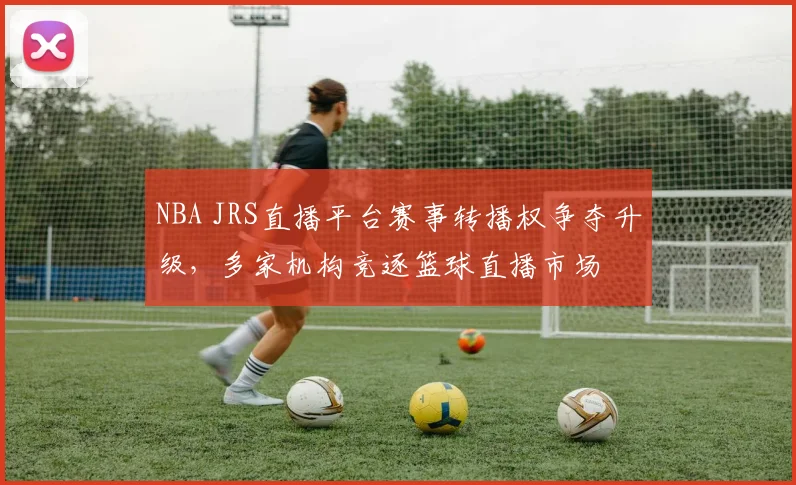 NBA JRS直播平台赛事转播权争夺升级，多家机构竞逐篮球直播市场