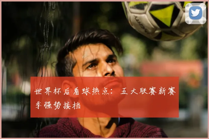 世界杯后看球热点:五大联赛新赛季强势接档
