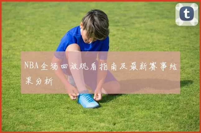 NBA全场回放观看指南及最新赛事结果分析