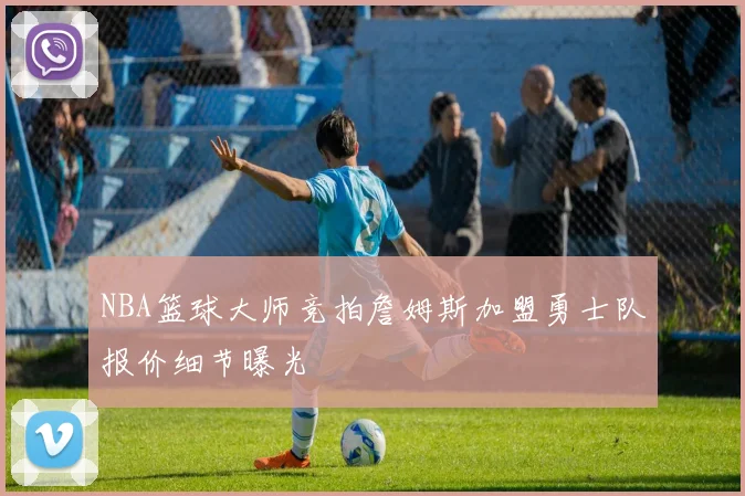 NBA篮球大师竞拍詹姆斯加盟勇士队报价细节曝光