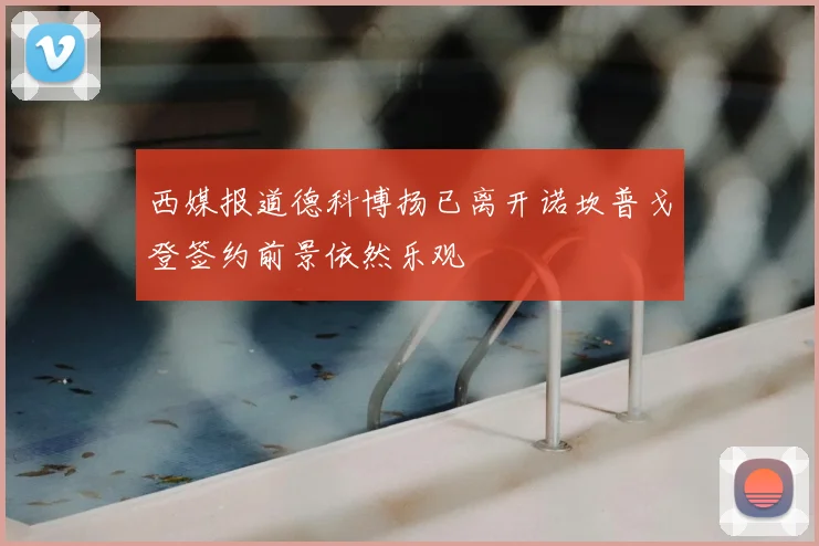 西媒报道德科博扬已离开诺坎普戈登签约前景依然乐观