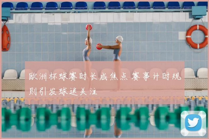 欧洲杯球赛时长成焦点 赛事计时规则引发球迷关注