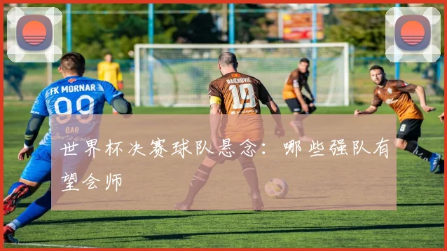 世界杯决赛球队悬念：哪些强队有望会师