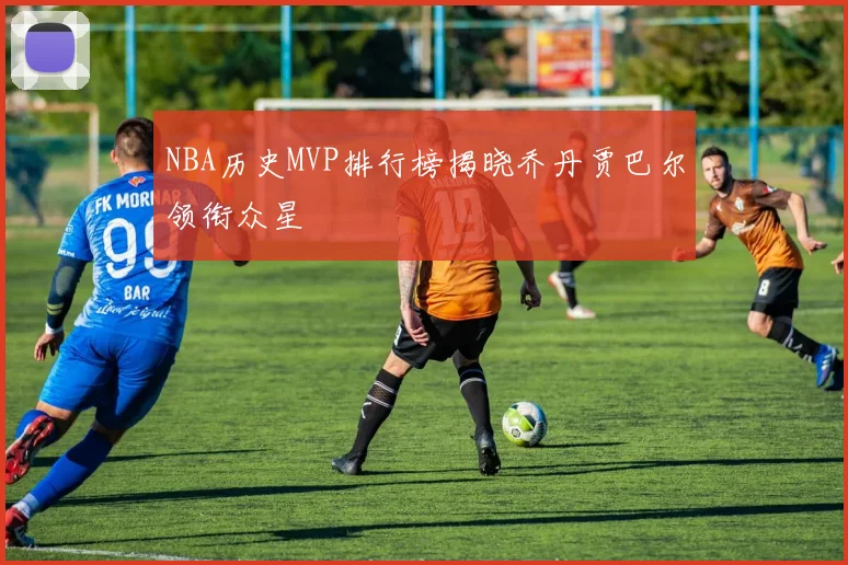 NBA历史MVP排行榜揭晓乔丹贾巴尔领衔众星