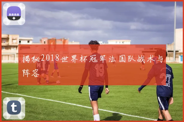 揭秘2018世界杯冠军法国队战术与阵容
