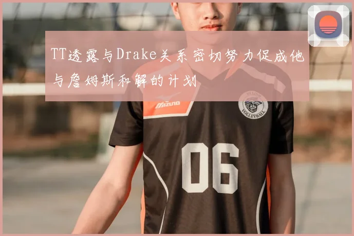 TT透露与Drake关系密切努力促成他与詹姆斯和解的计划
