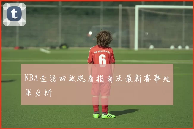 NBA全场回放观看指南及最新赛事结果分析