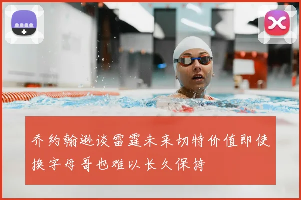乔约翰逊谈雷霆未来切特价值即使换字母哥也难以长久保持