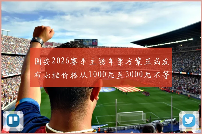 国安2026赛季主场年票方案正式发布七档价格从1000元至3000元不等
