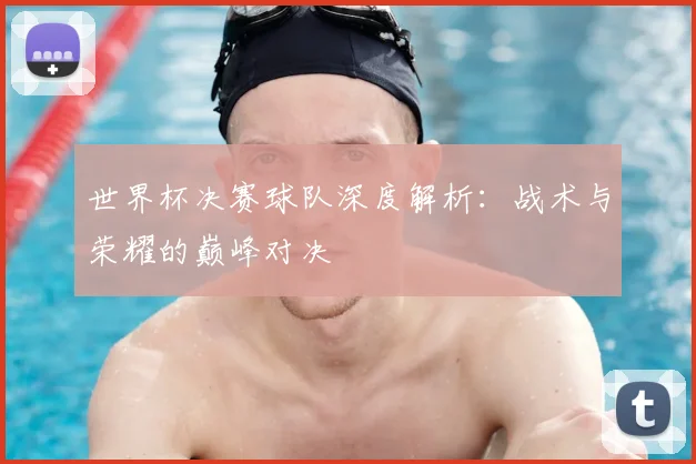 世界杯决赛球队深度解析:战术与荣耀的巅峰对决