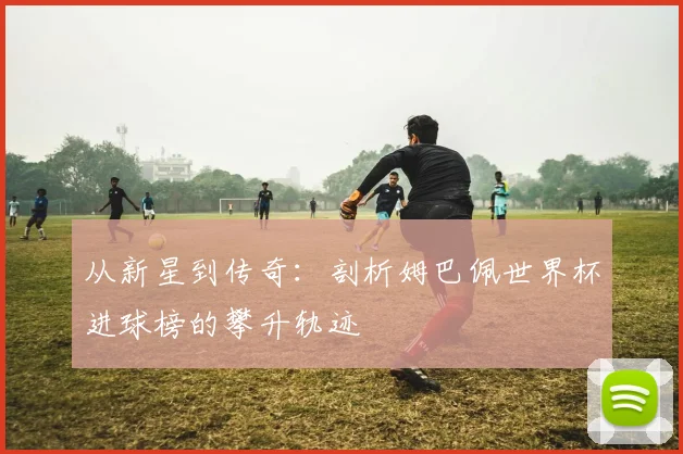 从新星到传奇:剖析姆巴佩世界杯进球榜的攀升轨迹