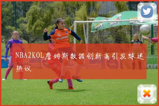 NBA2KOL詹姆斯数据创新高引发球迷热议
