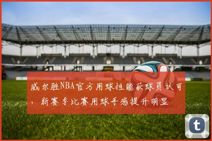 威尔胜NBA官方用球性能获球员认可，新赛季比赛用球手感提升明显