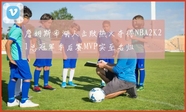 詹姆斯率湖人击败热火夺得NBA2K21总冠军季后赛MVP实至名归