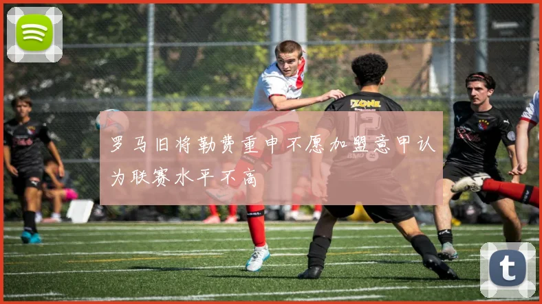 罗马旧将勒费重申不愿加盟意甲认为联赛水平不高