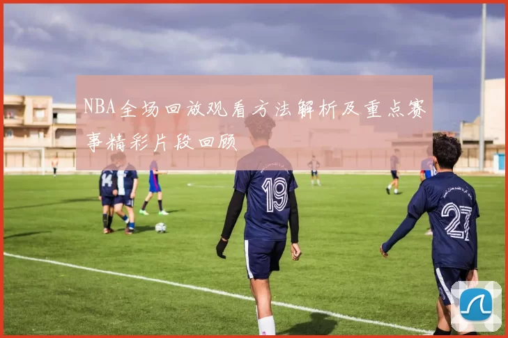 NBA全场回放观看方法解析及重点赛事精彩片段回顾