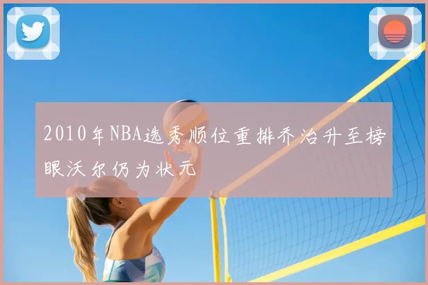 2010年NBA选秀顺位重排乔治升至榜眼沃尔仍为状元