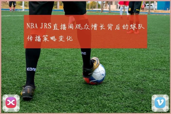 NBA JRS直播间观众增长背后的球队传播策略变化