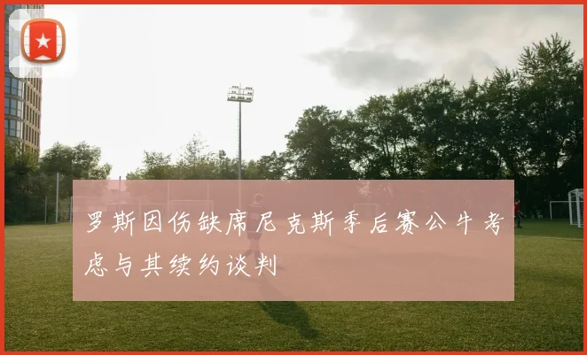 罗斯因伤缺席尼克斯季后赛公牛考虑与其续约谈判