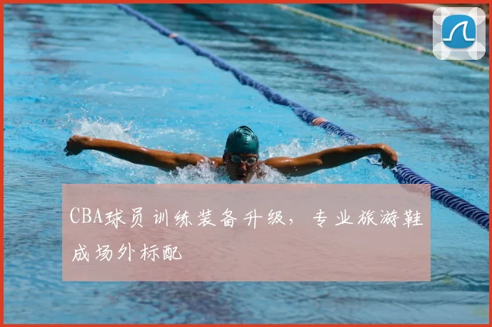 CBA球员训练装备升级，专业旅游鞋成场外标配