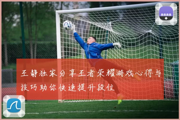 王静独家分享王者荣耀游戏心得与技巧助你快速提升段位