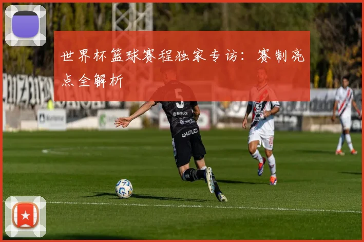 世界杯篮球赛程独家专访：赛制亮点全解析