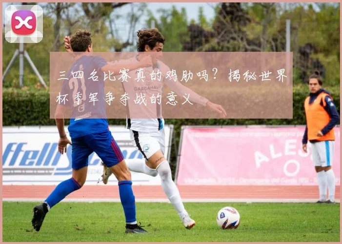 三四名比赛真的鸡肋吗?揭秘世界杯季军争夺战的意义