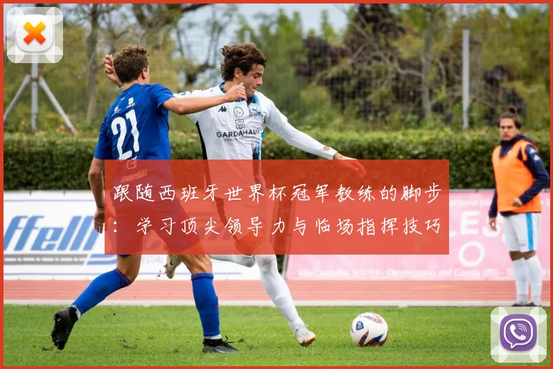 跟随西班牙世界杯冠军教练的脚步:学习顶尖领导力与临场指挥技巧