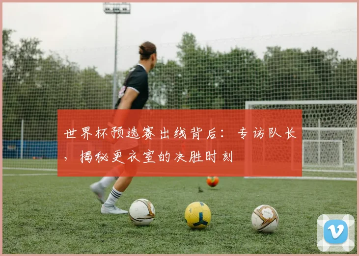 世界杯预选赛出线背后：专访队长，揭秘更衣室的决胜时刻
