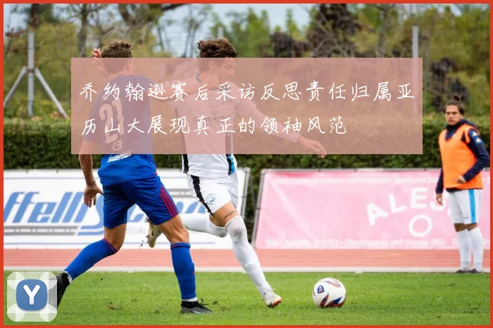 乔约翰逊赛后采访反思责任归属亚历山大展现真正的领袖风范