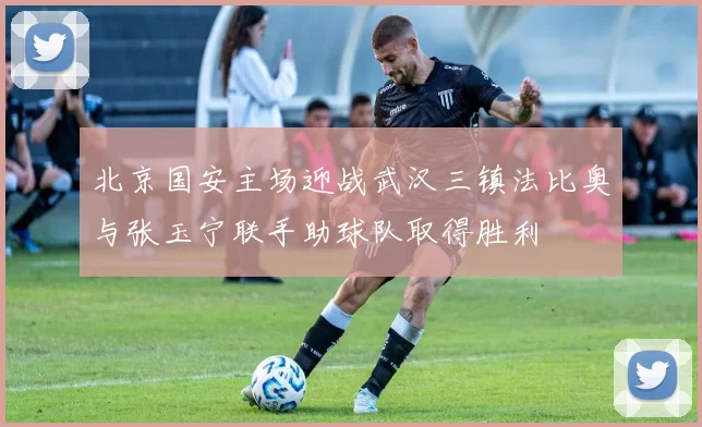 北京国安主场迎战武汉三镇法比奥与张玉宁联手助球队取得胜利