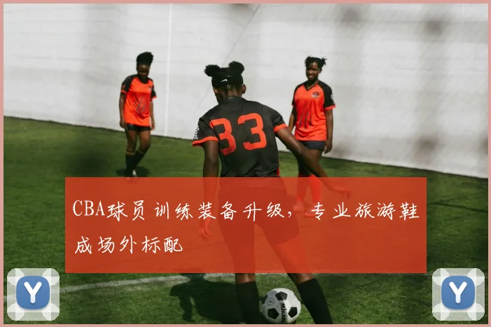 CBA球员训练装备升级，专业旅游鞋成场外标配