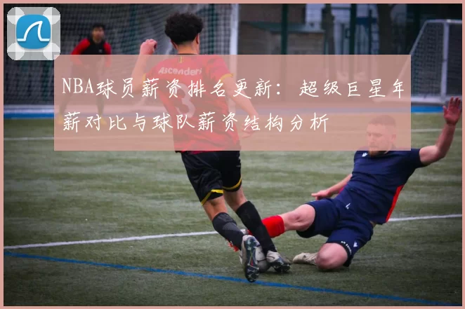 NBA球员薪资排名更新：超级巨星年薪对比与球队薪资结构分析