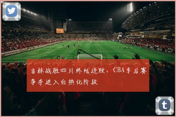 吉林战胜四川终结连败，CBA季后赛争夺进入白热化阶段