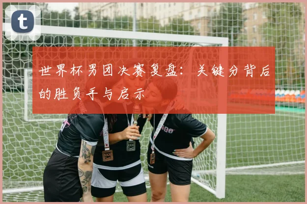 世界杯男团决赛复盘：关键分背后的胜负手与启示