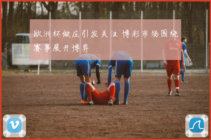 欧洲杯做庄引发关注 博彩市场围绕赛事展开博弈