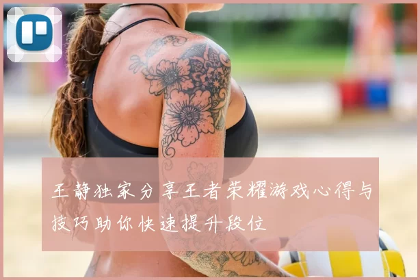 王静独家分享王者荣耀游戏心得与技巧助你快速提升段位