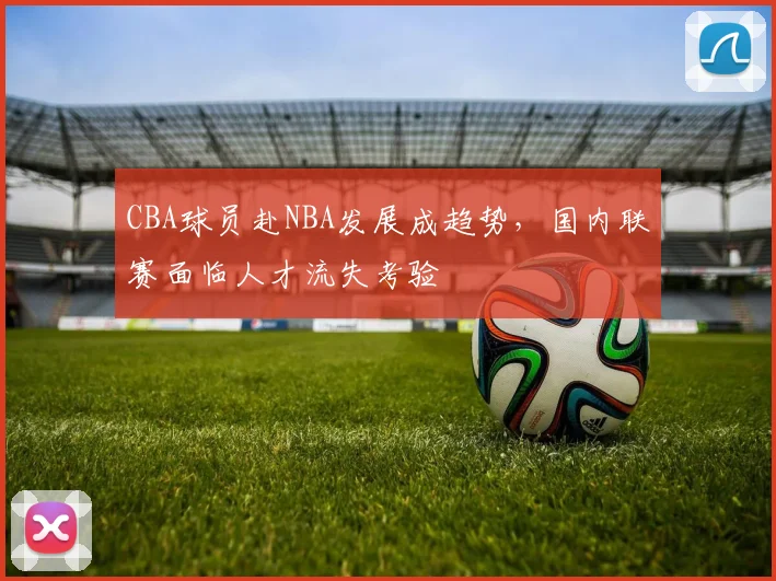 CBA球员赴NBA发展成趋势，国内联赛面临人才流失考验
