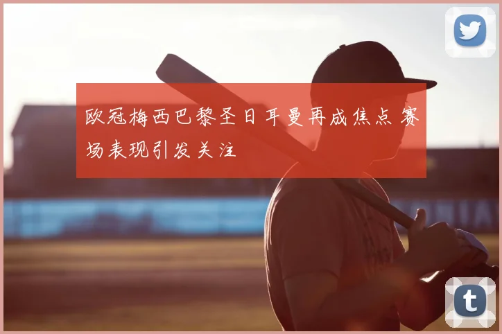 欧冠梅西巴黎圣日耳曼再成焦点 赛场表现引发关注