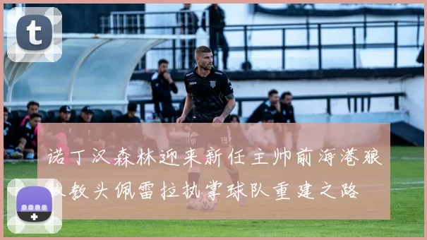 诺丁汉森林迎来新任主帅前海港狼队教头佩雷拉执掌球队重建之路