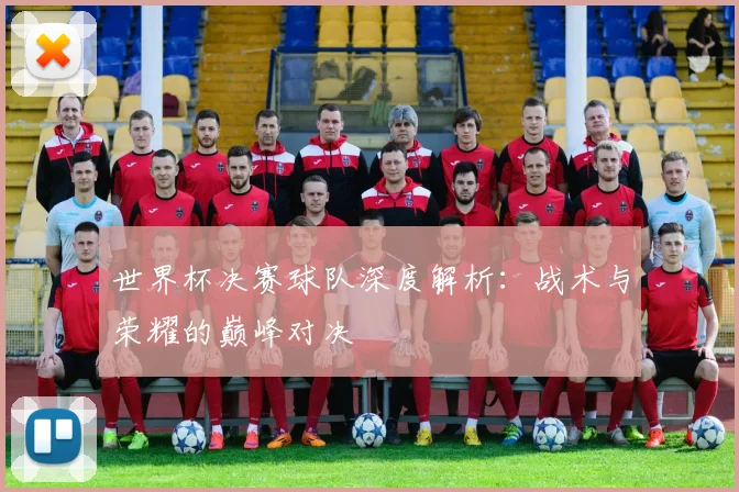 世界杯决赛球队深度解析：战术与荣耀的巅峰对决