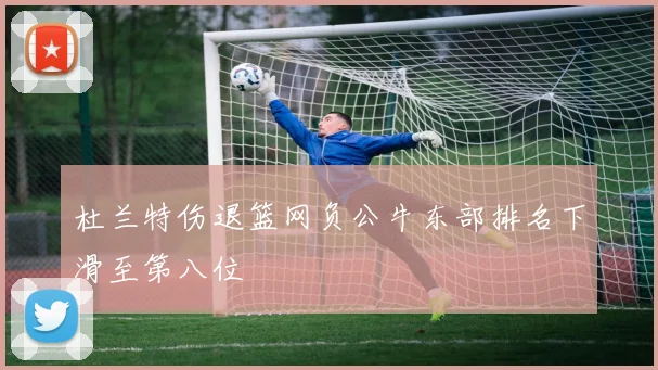 杜兰特伤退篮网负公牛东部排名下滑至第八位