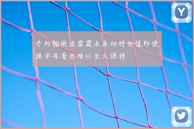 乔约翰逊谈雷霆未来切特价值即使换字母哥也难以长久保持