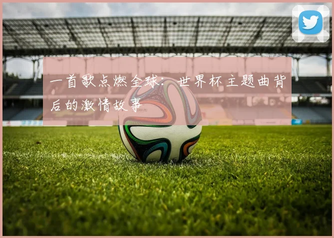 一首歌点燃全球：世界杯主题曲背后的激情故事