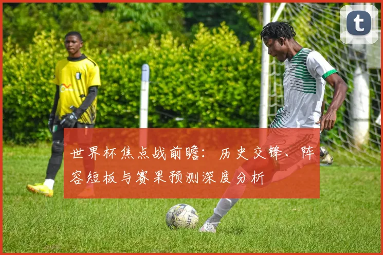 世界杯焦点战前瞻：历史交锋、阵容短板与赛果预测深度分析
