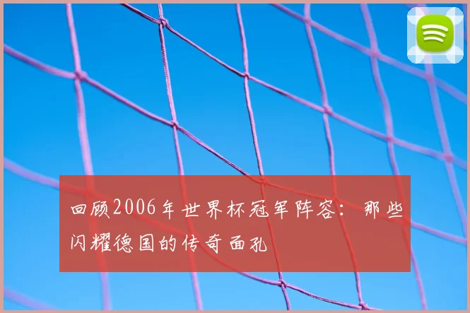 回顾2006年世界杯冠军阵容:那些闪耀德国的传奇面孔