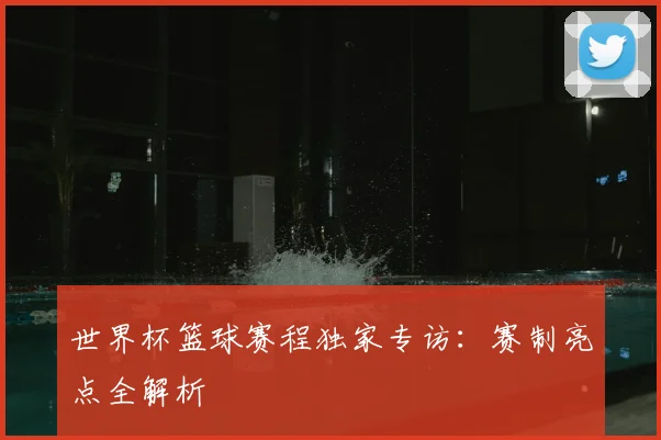 世界杯篮球赛程独家专访:赛制亮点全解析