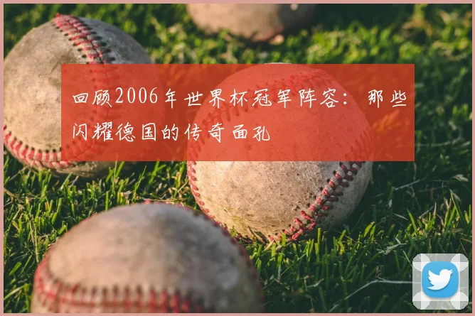 回顾2006年世界杯冠军阵容：那些闪耀德国的传奇面孔
