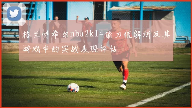 格兰特希尔nba2k14能力值解析及其游戏中的实战表现评估
